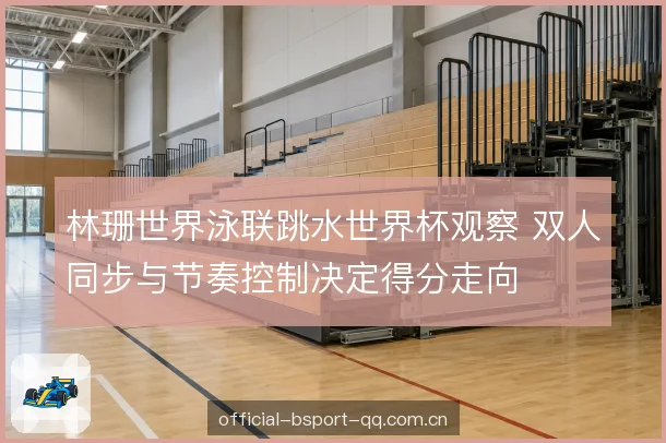林珊世界泳联跳水世界杯观察 双人同步与节奏控制决定得分走向