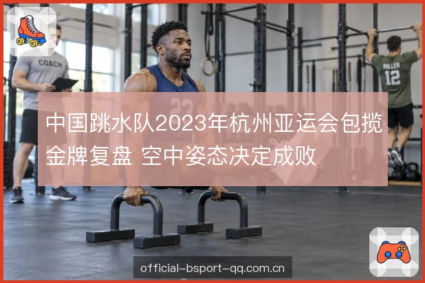 中国跳水队2023年杭州亚运会包揽金牌复盘 空中姿态决定成败
