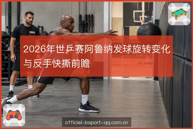 2026年世乒赛阿鲁纳发球旋转变化与反手快撕前瞻