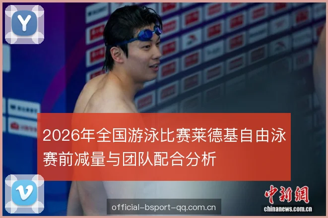 2026年全国游泳比赛莱德基自由泳赛前减量与团队配合分析 2026年全国游泳比赛莱德基自由泳赛前减量与团队配合分析
