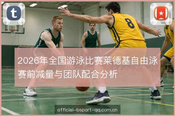 2026年全国游泳比赛莱德基自由泳赛前减量与团队配合分析